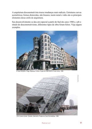A arquitetura desconstrutivista trouxe mudanças mais radicais. Estruturas curvas
assimétricas; formas distorcidas, não lineares; muito metal e vidro são os principais
elementos desse estilo de arquitetura.
Seu desenvolvimento se deu em especial a partir do fnal dos anos 1980 e, sob o
rótulo do desconstrutivismo, diferentes tipos de obra foram feitos. Veja alguns
exemplos.
A Casa Dançante. Praga, República Tcheca. Projeto de Vlado Miluni e Frank Gehry, 1996.
UFA Cinema Center. Dresden, Alemanha. Projeto de Coop Himmelb(l)au, 1998.
P e d r e i r o 2 91
©DeAgostini/DEA/C.SAPPA/Diomedia©EgonBömsch/Easypix
 