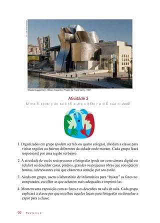 Museu Guggenheim. Bilbao, Espanha. Projeto de Frank Gehry, 1997.
Atividade 3
u ma E xposi ç ão so b rE a arq u itEtu r a d E sua ci dadE
1. Organizados em grupo (podem ser três ou quatro colegas), dividam a classe para
visitar regiões ou bairros diferentes da cidade onde moram. Cada grupo fcará
responsável por uma região ou bairro.
2. A atividade de vocês será procurar e fotografar (pode ser com câmera digital ou
celular) ou desenhar casas, prédios, grandes ou pequenas obras que considerem
bonitas, interessantes e/ou que chamem a atenção por seu estilo.
3. Ainda em grupo, usem o laboratório de informática para “baixar” as fotos no
computador, escolher as que acharem mais adequadas e imprimi-las.
4. Montem uma exposição com as fotos e os desenhos na sala de aula. Cada grupo
explicará à classe por que escolheu aqueles locais para fotografar ou desenhar e
expor para a classe.
P e d r e i r o 292
©F.J.Fdez.Bordonada/Easypix
 