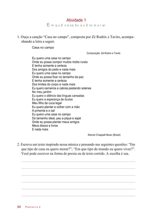Atividade 1
E m q u E c a sa Eu q u E ro m o r ar
1. Ouça a canção “Casa no campo”, composta por Zé Rodrix e Tavito, acompa-
nhando a letra a seguir.
Casa no campo
Composição: Zé Rodrix e Tavito
Eu quero uma casa no campo
Onde eu possa compor muitos rocks rurais
E tenha somente a certeza
Dos amigos do peito e nada mais
Eu quero uma casa no campo
Onde eu possa ficar no tamanho da paz
E tenha somente a certeza
Dos limites do corpo e nada mais
Eu quero carneiros e cabras pastando solenes
No meu jardim
Eu quero o silêncio das línguas cansadas
Eu quero a esperança de óculos
Meu filho de cuca legal
Eu quero plantar e colher com a mão
A pimenta e o sal
Eu quero uma casa no campo
Do tamanho ideal, pau a pique e sapé
Onde eu possa plantar meus amigos
Meus discos e livros
E nada mais
Warner Chappell Music (Brasil)
2. Escreva um texto inspirado nessa música e pensando nas seguintes questões: “Em
que tipo de casa eu quero morar?”; “Em que tipo de mundo eu quero viver?”.
Você pode escrever na forma de poesia ou de texto corrido. A escolha é sua.
P e d r e i r o 294
 