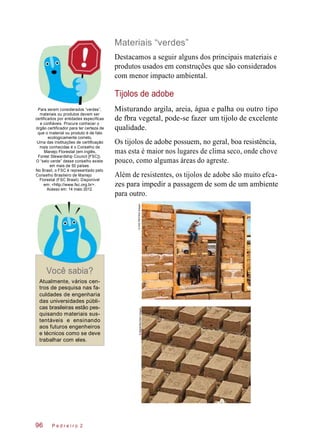 palhaeareia, ou outroargila,Misturando
Materiais “verdes”
Destacamos a seguir alguns dos principais materiais e
produtos usados em construções que são considerados
com menor impacto ambiental.
Tijolos de adobe
Para serem considerados “verdes”,
materiais ou produtos devem ser
certificados por entidades específicas
e confiáveis. Procure conhecer o
órgão certificador para ter certeza de
que o material ou produto é de fato
ecologicamente correto.
Uma das instituições de certificação
mais conhecidas é o Conselho de
Manejo Florestal (em inglês,
Forest Stewardship Council [FSC]).
O “selo verde” desse conselho existe
em mais de 50 países.
No Brasil, o FSC é representado pelo
Conselho Brasileiro de Manejo
Florestal (FSC Brasil). Disponível
em: <http://www.fsc.org.br>.
Acesso em: 14 maio 2012.
água
de fbra vegetal, pode-se fazer
qualidade.
Os tijolos de adobe possuem, no geral, boa resistência,
mas esta é maior nos lugares de clima seco, onde chove
pouco, como algumas áreas do agreste.
Além de resistentes, os tijolos de adobe são muito efca-
zes para impedir a passagem de som de um ambiente
para outro.
Você sabia?
Atualmente, vários cen-
tros de pesquisa nas fa-
culdades de engenharia
das universidades públi-
cas brasileiras estão pes-
quisando materiais sus-
tentáveis e ensinando
aos futuros engenheiros
e técnicos como se deve
trabalhar com eles.
P e d r e i r o 2
tipo
um tijolo de excelente
96
©AGERM/OtherImages©Masterfile/OtherImages
 