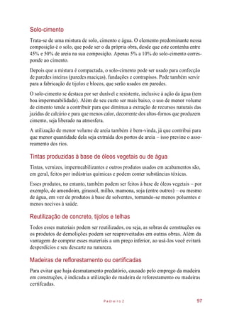 Solo-cimento
Trata-se de uma mistura de solo, cimento e água. O elemento predominante nessa
composição é o solo, que pode ser o da própria obra, desde que este contenha entre
45% e 50% de areia na sua composição. Apenas 5% a 10% do solo-cimento corres-
ponde ao cimento.
Depois que a mistura é compactada, o solo-cimento pode ser usado para confecção
de paredes inteiras (paredes maciças), fundações e contrapisos. Pode também servir
para a fabricação de tijolos e blocos, que serão usados em paredes.
O solo-cimento se destaca por ser durável e resistente, inclusive à ação da água (tem
boa impermeabilidade). Além de seu custo ser mais baixo, o uso de menor volume
de cimento tende a contribuir para que diminua a extração de recursos naturais das
jazidas de calcário e para que menos calor, decorrente dos altos-fornos que produzem
cimento, seja liberado na atmosfera.
A utilização de menor volume de areia também é bem-vinda, já que contribui para
que menor quantidade dela seja extraída dos portos de areia – isso previne o asso-
reamento dos rios.
Tintas produzidas à base de óleos vegetais ou de água
Tintas, vernizes, impermeabilizantes e outros produtos usados em acabamentos são,
em geral, feitos por indústrias químicas e podem conter substâncias tóxicas.
Esses produtos, no entanto, também podem ser feitos à base de óleos vegetais – por
exemplo, de amendoim, girassol, milho, mamona, soja (entre outros) – ou mesmo
de água, em vez de produtos à base de solventes, tornando-se menos poluentes e
menos nocivos à saúde.
Reutilização de concreto, tijolos e telhas
Todos esses materiais podem ser reutilizados, ou seja, as sobras de construções ou
os produtos de demolições podem ser reaproveitados em outras obras. Além da
vantagem de comprar esses materiais a um preço inferior, ao usá-los você evitará
desperdícios e seu descarte na natureza.
Madeiras de reflorestamento ou certificadas
Para evitar que haja desmatamento predatório, causado pelo emprego da madeira
em construções, é indicada a utilização de madeira de reforestamento ou madeiras
certifcadas.
P e d r e i r o 2 97
 