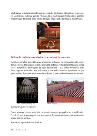 Madeiras de reforestamento são aquelas extraídas de forestas não nativas, cujas árvo-
res são repostas cada vez que são retiradas. Já as madeiras certifcadas são as que têm
comprovação de origem e são tiradas de locais onde o corte da madeira é controlado.
Telhas de materiais reciclados ou extraídos da natureza
Dois tipos de telha, que estão sendo atualmente utilizados em construções, são consi-
derados menos prejudiciais ao meio ambiente: as telhas feitas com embalagens longa
vida – material das embalagens de “leite de caixinha” – e as telhas produzidas com
fbras vegetais prensadas. Nos dois casos, o resultado são telhas bem leves – o que
ajuda na hora de montar a estrutura dos telhados –, mas também bastante resistentes.
Telhas de embalagem longa vida. Telhado ecológico.
Tecnologias “verdes”
Como acontece com os materiais, existem tecnologias que podem ser consideradas
“verdes”, pois se preocupam com a economia de recursos naturais, principalmente
água e energia elétrica.
Vamos ver algumas dessas técnicas.
P e d r e i r o 298
©MarceloJusto/Folhapress
©RodrigoCapote/Folhapress
©MarceloScandaroli/EditoraPini
 
