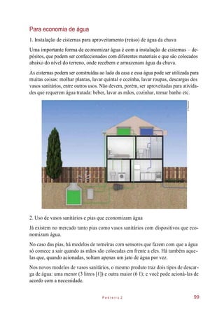 Para economia de água
1. Instalação de cisternas para aproveitamento (reúso) de água da chuva
Uma importante forma de economizar água é com a instalação de cisternas – de-
pósitos, que podem ser confeccionados com diferentes materiais e que são colocados
abaixo do nível do terreno, onde recebem e armazenam água da chuva.
As cisternas podem ser construídas ao lado da casa e essa água pode ser utilizada para
muitas coisas: molhar plantas, lavar quintal e cozinha, lavar roupas, descargas dos
vasos sanitários, entre outros usos. Não devem, porém, ser aproveitadas para ativida-
des que requerem água tratada: beber, lavar as mãos, cozinhar, tomar banho etc.
2. Uso de vasos sanitários e pias que economizam água
Já existem no mercado tanto pias como vasos sanitários com dispositivos que eco-
nomizam água.
No caso das pias, há modelos de torneiras com sensores que fazem com que a água
só comece a sair quando as mãos são colocadas em frente a eles. Há também aque-
las que, quando acionadas, soltam apenas um jato de água por vez.
Nos novos modelos de vasos sanitários, o mesmo produto traz dois tipos de descar-
ga de água: uma menor (3 litros [ℓ]) e outra maior (6 ℓ); e você pode acioná-las de
acordo com a necessidade.
P e d r e i r o 2 99
©Planomotor
 