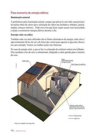 Para economia de energia elétrica
Iluminação natural
A preferência pela iluminação natural, sempre que possível, tem sido característica
de muitas obras há vários anos: utilização de vidros nas fachadas e telhados, janelas
amplas, terraços internos... Tudo isso evita que luzes sejam acesas sem necessidade
e ajuda a economizar energia elétrica durante o dia.
Energia solar ou eólica
Também cada vez mais utilizadas são as fontes alternativas de energia, entre elas o
aproveitamento da luz do sol e da força dos ventos para aquecer a água dos chuvei-
ros, por exemplo. Vamos ver melhor como isso funciona.
No caso da energia solar, o que se faz é a colocação de coletores solares nos telhados.
Eles recebem a luz do sol e a armazenam, dirigindo o calor gerado para o interior
da casa.
Coletor solar
Boiler
(reservatório térmico
de água quente)
Caixa d’água da residência
Sistema auxiliar elétrico
(para dias em que o sol não
aqueça a água plenamente)
Água Quente
Casa com captação de energia solar.
P e d r e i r o 2100
Água Fria
©Planomotor
 