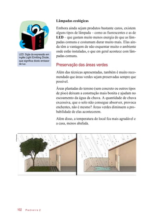 Lâmpadas ecológicas
LED: Sigla da expressão em
inglês Light Emitting Diode,
que significa diodo emissor
de luz.
Embora ainda sejam produtos bastante caros, existem
alguns tipos de lâmpada – como as fuorescentes e as de
LED – que gastam muito menos energia do que as lâm-
padas comuns e costumam durar muito mais. Elas ain-
da têm a vantagem de não esquentar muito o ambiente
onde estão instaladas, o que em geral acontece com lâm-
padas comuns.
Preservação das áreas verdes
Além das técnicas apresentadas, também é muito reco-
mendado que áreas verdes sejam preservadas sempre que
possível.
Áreas plantadas do terreno (sem concreto ou outros tipos
de piso) deixam a construção mais bonita e ajudam no
escoamento da água da chuva. A quantidade de chuva
excessiva, que o solo não consegue absorver, provoca
enchentes, não é mesmo? Áreas verdes diminuem a pro-
babilidade de elas acontecerem.
Além disso, a temperatura do local fca mais agradável e
a casa, menos abafada.
P e d r e i r o 2102
©Planomotor
 