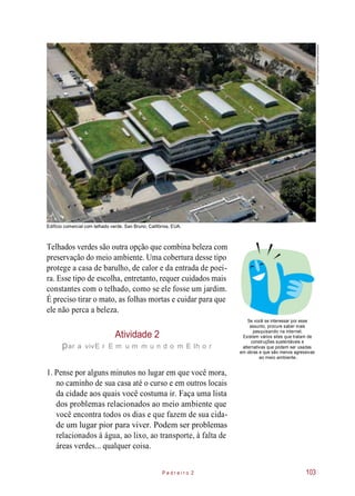 Edifício comercial com telhado verde. San Bruno, Califórnia, EUA.
Telhados verdes são outra opção que combina beleza com
preservação do meio ambiente. Uma cobertura desse tipo
protege a casa de barulho, de calor e da entrada de poei-
ra. Esse tipo de escolha, entretanto, requer cuidados mais
constantes com o telhado, como se ele fosse um jardim.
É preciso tirar o mato, as folhas mortas e cuidar para que
ele não perca a beleza.
Atividade 2
par a vivE r E m u m m u n d o m E lh o r
Se você se interessar por esse
assunto, procure saber mais
pesquisando na internet.
Existem vários sites que tratam de
construções sustentáveis e
alternativas que podem ser usadas
em obras e que são menos agressivas
ao meio ambiente.
1. Pense por alguns minutos no lugar em que você mora,
no caminho de sua casa até o curso e em outros locais
da cidade aos quais você costuma ir. Faça uma lista
dos problemas relacionados ao meio ambiente que
você encontra todos os dias e que fazem de sua cida-
de um lugar pior para viver. Podem ser problemas
relacionados à água, ao lixo, ao transporte, à falta de
áreas verdes... qualquer coisa.
P e d r e i r o 2 103
©ProehlStudios/Corbis/Latinstock
 