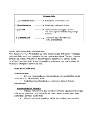 Ácido Lático:
Resulta da fermentação da lactose do leite.
Além de ser um AHA, o Ácido Lático faz parte da composição do Fator de Hidratação
Natural da Pele, sendo um importante fator de hidratação cutânea. Oferece o mesmo
benefício de outros AHAs, através da promoção da descamação, além de outros
benefícios. Promove maciez à pele e restabelece, juntamente com outros fatores de
hidratação, a função de barreira da pele.
BETA-HIDROXIÁCIDOS
ÁÁcciiddoo SSaalliiccíílliiccoo::
Um beta-hidroxiácido com alta penetração no meio lipofílico, sendo
muito eficaz no tratamento da acne;
Ácido Salicílico esfolia também o interior do óstio do folículo
pilossebáceo.
PPeeeelliinngg ddee ÁÁcciiddoo SSaalliiccíílliiccoo
Indicado no tratamento da pele fotoenvelhecida, hiperpigmentação pós-
inflamatória, melasma, ceratoses actínicas, peles oleosas e acneicas e rugas
profundas e perda de elasticidade;
Indicado também em peelings não faciais, nos braços e nas mãos.
Diferenciais
1. Ação antibacteriana Indicado no tratamento da acne
2. Molécula grande Penetração cutânea controlada
3. pKa=3,41 Menos irritante em relação a maioria
dos outros agentes utilizados nos peelings
químicos
4. Lipossolúvel Esfoliante da parte interna do
óstio pilossebáceo
 