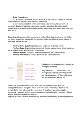 Ácido Tranexâmico
Já comprovado através de artigos científicos, o uso do acido tranexâmico via oral
no tratamento do melasma e de manchas resistentes.
O ácido tranexâmico tem um mecanismo de ação interessante, pois inibe a
conversão do plasminogênio em plasmina, impede a fagocitose da melanina pelo
queratinócito, e ainda tem ação antiinflamatória na indicação de eritema. O uso tópico do
AT é de 3%.
Os peelings são categorizados com base na profundidade do procedimento e divididos
em: Muito Superficiais (esfoliação), Superficiais (epidermal), Médios (derme papilar) e
Profundos (derme reticular).
Peelings Muito Superficiais: causam a esfoliação do estrato córneo.
Peelings Superficiais: induzem a necrose de toda a epiderme ou de parte dela, do
estrato granuloso até a camada de células basais.
Peelings Médios: induzem a necrose da epiderme até a derme papilar.
Peelings Profundos: a necrose é induzida até a derme reticular.
É certo que quanto mais baixo o Ph, mais forte é atividade do ácido, pois sua
biodisponibilidade de ativação é maior, bem como se a concentração de ativos na
formulação for mais alta, maior é a intensidade de esfoliação que a formulação
promoverá, mas ainda assim é possível resultados equiparáveis com peelings médicos
apenas utilizando os peelings de verão.
Segundo estudos, o mínimo de inflamação já estimula mecanismos de renovação celular.
Os Peelings de Verão são denominados de
Peelings Cosméticos.
Segundo a RDC 211/5 da ANVISA os
Peelings são produtos cosméticos desde
que não ultrapassem 10% de ácido e que
seu ph não esteja abaixo de 3,5.
 