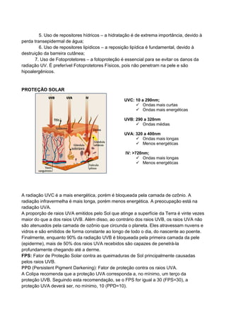 5. Uso de repositores hídricos – a hidratação é de extrema importância, devido à
perda transepidermal de água;
6. Uso de repositores lipídicos – a reposição lipídica é fundamental, devido à
destruição da barreira cutânea;
7. Uso de Fotoprotetores – a fotoproteção é essencial para se evitar os danos da
radiação UV. É preferível Fotoprotetores Físicos, pois não penetram na pele e são
hipoalergênicos.
PROTEÇÃO SOLAR
A radiação UVC é a mais energética, porém é bloqueada pela camada de ozônio. A
radiação infravermelha é mais longa, porém menos energética. A preocupação está na
radiação UVA.
A proporção de raios UVA emitidos pelo Sol que atinge a superfície da Terra é vinte vezes
maior do que a dos raios UVB. Além disso, ao contrário dos raios UVB, os raios UVA não
são atenuados pela camada de ozônio que circunda o planeta. Eles atravessam nuvens e
vidros e são emitidos de forma constante ao longo de todo o dia, do nascente ao poente.
Finalmente, enquanto 90% da radiação UVB é bloqueada pela primeira camada da pele
(epiderme), mais de 50% dos raios UVA recebidos são capazes de penetrá-la
profundamente chegando até a derme.
FPS: Fator de Proteção Solar contra as queimaduras de Sol principalmente causadas
pelos raios UVB.
PPD (Persistent Pigment Darkening): Fator de proteção contra os raios UVA.
A Colipa recomenda que a proteção UVA corresponda a, no mínimo, um terço da
proteção UVB. Seguindo esta recomendação, se o FPS for igual a 30 (FPS=30), a
proteção UVA deverá ser, no mínimo, 10 (PPD=10).
UVC: 10 a 290nm;
Ondas mais curtas
Ondas mais energéticas
UVB: 290 a 320nm
Ondas médias
UVA: 320 a 400nm
Ondas mais longas
Menos energéticas
IV: >720nm;
Ondas mais longas
Menos energéticas
 