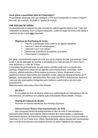 Você aplica a quantidade ideal de Fotoprotetor?
A quantidade adequada para que assegure o FPS que corresponde no rótulo é 2mg/cm.
No rosto, por exemplo, equivale a 1 grama do produto.
PRÉ PEELING DE VERÃO
O pré-tratamento ou preparo da pele consiste em aplicar agentes tópicos nos 7 dias que
antecedem ao peeling. Com o preparo adequado, a pele irá reagir de forma mais rápida e
uniforme do que a pele não preparada.
Objetivos do Pré-Peeling de Verão:
Permitir a penetração mais uniforme do agente esfoliante;
Diminuir o risco de complicações;
Estimular o turn over celular;
Determinar a tolerância do paciente ao produto;
Potencializar o tratamento.
Em geral o procedimento segue um ciclo que vai do preparo da pele (pré-peeling) 7 dias
antes, o dia de aplicação do peeling, e pós-peeling em casa que gira em torno mais 7
dias, fechando o 1 ciclo de 15 dias.
A estratégia de gerenciamento de pele evoluiu também junto com a evolução dos
peelings. Antigamente utilizavam-se agentes como hidroquinona, corticóides, ácido
retinóico, alfahidroxiácidos e filtros solares químicos e físicos. Atualmente a nova
tendência é buscar tratamentos que respeitem a pele, utilizando despigmentantes de 4ª
geração, corticóides-likes, retinóides-likes, filtro solar com PPD e antioxidantes tópicos e
orais que são associações inteligentes para melhorar a performance do pré e pós-
procedimento.
Melhores ativos orais para o Pré e Pós Peeling:
Oli-Ola™
É um extrato do fruto da oliveira (oliva) com padronização em hidroxitirosol (3% de
hidroxitirosol), um polifenol com potente ação antioxidante (Nexira Health, França).
Peeling em Cápsula de Oli-Ola
Promove os mesmos benefícios dos Peelings Químicos.
Hidroxitirosol Reduz Hiperpigmentação da Pele
Dos compostos fenólicos predominantes no óleo de oliva, o hidroxitirosol é o
composto antioxidante mais potente. Vários estudos têm demonstrado a capacidade
antioxidante superior do hidroxitirosol sobre os antioxidantes da oliva e inclusive sobre as
vitaminas C e E (La Fuente et al., 2004). Recentemente, alguns estudos têm demonstrado
que o uso de antioxidantes orais poderia diminuir os efeitos deletérios da radiação
 