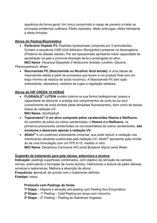 aparência de forma geral. Um único comprimido é capaz de prevenir e tratar os
principais problemas cutâneos. Efeito clareador, efeito antirrugas, efeito hidratante
e efeito firmador.
Ativos do Peeling Biomimético
• Perfection Peptide P3: Peptídeo lipossomado composto por 3 aminoácidos.
Contém a sequência CAR (Cell Adhesion Recognition) presente na desmogleína
(Proteína de adesão celular). Por ser lipossomado apresenta maior capacidade de
penetração na pele e promove liberação lenta e prolongada do ativo.
INCI Name: Hexanoyl Dipeptide-3 Norleucine Acetate, Lecithin, Glycerin,
Phenoxyethanol, Water.
• Niacinamide PC (Niacinamide ou Nicotinic Acid Amide): é uma classe de
niacinamida obtida a partir de processos que levam a um produto final com um
traço mínimo de resíduo de ácido nicotínico. A Niacinamide PC tem ação
antioxidante, clareadora, redutora de rugas e regulação sebácea.
Ativos do HIP CREEN 18 HORAS
• FLORAGLO®
LUTEIN contêm luteína na sua forma biodisponível; possui a
capacidade de absorver a energia dos comprimentos de onda da luz azul
(comprimento de onda emitido pelas lâmpadas fluorescentes), bem como de baixas
doses de radiação UV.
INCI Name: Xanthophyll.
• Topcaroteno®
é um ativo composto pelos carotenoides fitoeno e fitoflueno.
Ao contrário de todos os outros carotenoides, o fitoeno e o fitoflueno, os
primeiros precursores carotenoides na via biossintética de outros carotenoides, são
incolores e absorvem apenas a radiação UV.
• Alistin®
é um poderoso antioxidante universal, que pode reduzir a oxidação nas
membranas celulares ocasionada pela radiação UV. Alistin®
apresenta ação similar
ao de uma formulação com um FPS 8-10, medido in vitro.
INCI Name: Decarboxy Carnosine HCl (and) Butylene Glycol (and) Water.
Sugestão de tratamento para pele oleosa, seborreica e acneica
Indicação: peelings superficiais combinados, com objetivo de remoção da camada
córnea, estimulando a formação de novos tecidos, melhorando a textura de peles oleosas,
acneicas e seborreicas. Melhora a absorção de ativos.
Frequência: semanal, de acordo com o tratamento definido.
Fototipo: todos.
Protocolo com Peelings de Verão
1ª Etapa – Higiene e ativação pré-peeling com Peeling Duo Enzymático;
2ª Etapa – 1º Peeling – Cold-Peeling em lenço com Verochic;
3ª Etapa – 2º Peeling – Peeling de Salicilinas Vegetais;
 