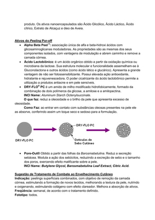 produto. Os ativos nanoencapsulados são Ácido Glicólico, Ácido Láctico, Ácido
cítrico, Extrato de Alcaçuz e óleo de Aveia.
Ativos do Peeling Por-off
• Alpha Beta Peel ®
: associação única de alfa e beta-hidroxi ácidos com
glicosaminoglicanas moduladoras. As propriedades são as mesmas dos seus
componentes isolados, com vantagens de modulação e abrem caminho e remove a
camada córnea.
• Ácido Lactobiônico: é um ácido orgânico obtido a partir da oxidação química ou
microbiana da lactose. Sua estrutura molecular e funcionalidade assemelham-se à
Gluconolactona e outros ácidos (como ácido lático e glucárico). Apresenta a grande
vantagem de não ser fotossensibilizante. Possui elevada ação antioxidante,
hidratante e rejuvenescedora. O poder cicatrizante do ácido lactobiônico permite a
utilização a produtos antiacne e em pele sensíveis.
• DRY-FLO®
PC é um amido de milho modificado hidrofobicamente, formado da
combinação de dois polímeros da glicose, a amilose e a amilopectina.
INCI Name: Aluminum Starch Octenylsuccinate.
O que faz: reduz a oleosidade e o brilho da pele que apresenta excesso de
oleosidade.
Como Faz: ao entrar em contato com substâncias oleosas presentes na pele ele
as absorve, conferindo assim um toque seco e sedoso para a formulação.
• Pore-Out® Obtido a partir das folhas da Barosmabetulina. Reduz a secreção
sebácea. Modula a ação dos sebócitos, reduzindo a excreção de sebo e o tamanho
dos poros, exercendo efeito matificante sobre a pele.
INCI Name: Butylene Glycol, Barosmabetulina Leaf Extract, Citric Acid.
Sugestão de Tratamento de Combate ao Envelhecimento Cutâneo
Indicação: peelings superficiais combinados, com objetivo de remoção da camada
córnea, estimulando a formação de novos tecidos, melhorando a textura da pele, nutrindo
e oxigenando, estimulando colágeno com efeito clareador. Melhora a absorção de ativos.
Freqüência: semanal, de acordo com o tratamento definido.
Fototipo: todos.
 