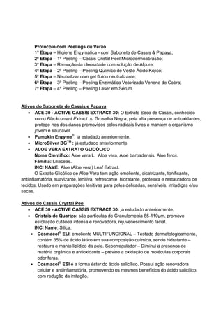 Protocolo com Peelings de Verão
1ª Etapa – Higiene Enzymática - com Sabonete de Cassis & Papaya;
2ª Etapa – 1º Peeling – Cassis Cristal Peel Microdermoabrasão;
3ª Etapa – Remoção da oleosidade com solução de Alpure;
4ª Etapa – 2º Peeling – Peeling Químico de Verão Ácido Kójico;
5ª Etapa – Neutralizar com gel fluido neutralizante;
6ª Etapa – 3º Peeling – Peeling Enzimático Vetorizado Veneno de Cobra;
7ª Etapa – 4º Peeling – Peeling Laser em Sérum.
Ativos do Sabonete de Cassis e Papaya
• ACE 30 - ACTIVE CASSIS EXTRACT 30: O Extrato Seco de Cassis, conhecido
como Blackcurrant Extract ou Groselha Negra, pela alta presença de antioxidantes,
protege-nos dos danos promovidos pelos radicais livres e mantém o organismo
jovem e saudável.
• Pumpkin Enzyme®
: já estudado anteriormente.
• MicroSilver BGTM
: já estudado anteriormente
• ALOE VERA EXTRATO GLICÓLICO
Nome Científico: Aloe vera L. Aloe vera, Aloe barbadensis, Aloe ferox.
Família: Liliaceae.
INCI NAME: Aloe (Aloe vera) Leaf Extract.
O Extrato Glicólico de Aloe Vera tem ação emoliente, cicatrizante, tonificante,
antiinflamatória, suavizante, lenitiva, refrescante, hidratante, protetora e restauradora de
tecidos. Usado em preparações lenitivas para peles delicadas, sensíveis, irritadiças e/ou
secas.
Ativos do Cassis Crystal Peel
• ACE 30 - ACTIVE CASSIS EXTRACT 30: já estudado anteriormente.
• Cristais de Quartzo: são partículas de Granulometria 85-110µm, promove
esfoliação cutânea intensa e renovadora, rejuvenescimento facial.
INCI Name: Silica.
• Cosmacol®
ELI: emoliente MULTIFUNCIONAL – Testado dermatologicamente,
contém 35% de ácido lático em sua composição química, sendo hidratante –
restaura o manto lipídico da pele. Seborregulador – Diminui a presença de
matéria orgânica e antioxidante – previne a oxidação de moléculas corporais
odoríferas.
• Cosmacol®
ESI é a forma éster do ácido salicílico. Possui ação renovadora
celular e antiinflamatória, promovendo os mesmos benefícios do ácido salicílico,
com redução da irritação.
 