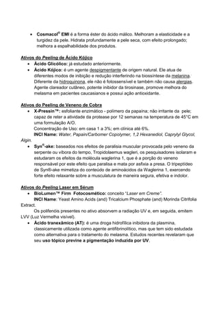 • Cosmacol®
EMI é a forma éster do ácido málico. Melhoram a elasticidade e a
turgidez da pele. Hidrata profundamente a pele seca, com efeito prolongado;
melhora a espalhabilidade dos produtos.
Ativos do Peeling de Ácido Kójico
• Ácido Glicólico: já estudado anteriormente.
• Ácido Kójico: é um agente despigmentante de origem natural. Ele atua de
diferentes modos de inibição e redução interferindo na biossíntese da melanina..
Diferente da hidroquinona, ele não é fotossensível e também não causa alergias.
Agente clareador cutâneo, potente inibidor da tirosinase, promove melhora do
melasma em pacientes caucasianos e possui ação antioxidante.
Ativos do Peeling de Veneno de Cobra
• X-Pressin™: esfoliante enzimático - polímero da papaína; não irritante da pele;
capaz de reter a atividade da protease por 12 semanas na temperatura de 45°C em
uma formulação A/O.
Concentração de Uso: em casa 1 a 3%; em clínica até 6%.
INCI Name: Water, Papain/Carbomer Copolymer, 1,2 Hexanediol, Caprylyl Glycol,
Algin.
• Syn®
-ake: baseados nos efeitos de paralisia muscular provocada pelo veneno da
serpente ou víbora do tempo, Tropidolaemus wagleri, os pesquisadores isolaram e
estudaram os efeitos da molécula waglerina 1, que é a porção do veneno
responsável por este efeito que paralisa e mata por asfixia a presa. O tripeptídeo
de Syn®-ake mimetiza do conteúdo de aminoácidos da Waglerina 1, exercendo
forte efeito relaxante sobre a musculatura de maneira segura, efetiva e indolor.
Ativos do Peeling Laser em Sérum
• BioLumen™ Firm Fotocosmético: conceito “Laser em Creme”.
INCI Name: Yeast Amino Acids (and) Tricalcium Phosphate (and) Morinda Citrifolia
Extract.
Os polifenóis presentes no ativo absorvem a radiação UV e, em seguida, emitem
LVV (Luz Vermelha visível).
• Ácido tranexâmico (AT): é uma droga hidrofílica inibidora da plasmina,
classicamente utilizada como agente antifibrinolítico, mas que tem sido estudada
como alternativa para o tratamento do melasma. Estudos recentes revelaram que
seu uso tópico previne a pigmentação induzida por UV.
 