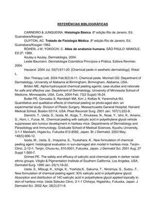 REFERÊNCIAS BIBLIOGRÁFICAS
CARNEIRO & JUNQUEIRA. Histologia Básica. 6º edição Rio de Janeiro. Ed.
Guanabara/Koogan.
GUYTON, AC. Tratado de Fisiologia Médica. 8º edição Rio de Janeiro. Ed.
Guanabara/Koogan 1982.
ROHEN, J.W; YOKOCHI, C. Atlas de anatomia humana. SÃO PAULO: MANOLE;
ED.2º; 1989.
Azulay e Azulay, Dermatologia, 2004.
Leslie Baumann. Dermatologia Cosmética Princípios e Prática. Editora Revinter,
2004.
Hautarzt. 2004 Jul; 55(7):611-20. [Chemical peels in aesthetic dermatology]. Wiest
L.
Skin Therapy Lett. 2004 Feb;9(2):6-11. Chemical peels. Monheit GD. Department of
Dermatology, University of Alabama at Birmingham, Birmingham, Alabama, USA.
Briden ME. Alpha-hydroxyacid chemical peeling agents: case studies and rationale
for safe and effective use. Department of Dermatology, University of Minnesota School of
Medicine, Minneapolis, USA. Cutis, 2004 Feb; 73(2 Suppl):18-24.
Butler PE, Gonzalez S, Randolph MA, Kim J, Kollias N, Yaremchuk MJ.
Quantitative and qualitative effects of chemical peeling on photo-aged skin: an
experimental study. Division of Plastic Surgery, Massachusetts General Hospital, Harvard
Medical School, Boston 02114, USA. Plast Reconstr Surg. 2001 Jan; 107(1):222-8.
Dainichi, T., Ueda, S., Isoda, M., Koga, T., Kinukawa, N., Nose, Y., Ishii, K., Amano,
S., Horii, I., Furue, M.. Chemical peeling with salicylic acid in polyethylene glycol vehicle
suppresses skin tumour development in hairless mice. Departments of Dermatology and
Parasitology and Immunology, Graduate School of Medical Sciences, Kyushu University,
3-1-1 Maidashi, Higasi-ku, Fukuoka 812-8582, Japan. Br J Dermatol. 2003 May;
148(5):906-12.
Isoda, M., Ueda, S., Imayama, S., Tsukahara, K.. New formulation of chemical
peeling agent: histological evaluation in sun-damaged skin model in hairless mice. Tenjin-
Clinic, 2-12-1, Tenjin, Chuou-ku, 810-0001, Fukuoka, Japan. J Dermatol Sci. 2001 Aug; 27
Suppl 1:S60-7.
Grimes PE. The safety and efficacy of salicylic acid chemical peels in darker racial-
ethnic groups. Vitiglio & Pigmentation Institute of Southern California, Los Angeles, USA.
Dermatol Surg. 1999 Jan; 25(1):18-22.
Ueda, S., Mitsugi, K., Ichige, K., Yoshida,K., Sakuma, T., Ninomiya, S., Sudou ,T..
New formulation of chemical peeling agent: 30% salicylic acid in polyethylene glycol.
Absorption and distribution of 14C-salicylic acid in polyethylene glycol applied topically to
skin of hairless mice. Ueda Setsuko Clinic, 2-1-1 Chihaya, Higashiku, Fukuoka, Japan. J
Dermatol Sci. 2002 Apr; 28(3):211-8.
 