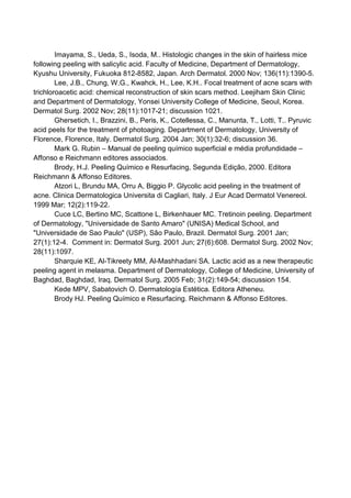 Imayama, S., Ueda, S., Isoda, M.. Histologic changes in the skin of hairless mice
following peeling with salicylic acid. Faculty of Medicine, Department of Dermatology,
Kyushu University, Fukuoka 812-8582, Japan. Arch Dermatol. 2000 Nov; 136(11):1390-5.
Lee, J.B., Chung, W.G., Kwahck, H., Lee, K.H.. Focal treatment of acne scars with
trichloroacetic acid: chemical reconstruction of skin scars method. Leejiham Skin Clinic
and Department of Dermatology, Yonsei University College of Medicine, Seoul, Korea.
Dermatol Surg. 2002 Nov; 28(11):1017-21; discussion 1021.
Ghersetich, I., Brazzini, B., Peris, K., Cotellessa, C., Manunta, T., Lotti, T.. Pyruvic
acid peels for the treatment of photoaging. Department of Dermatology, University of
Florence, Florence, Italy. Dermatol Surg. 2004 Jan; 30(1):32-6; discussion 36.
Mark G. Rubin – Manual de peeling químico superficial e média profundidade –
Affonso e Reichmann editores associados.
Brody, H.J. Peeling Químico e Resurfacing, Segunda Edição, 2000. Editora
Reichmann & Affonso Editores.
Atzori L, Brundu MA, Orru A, Biggio P. Glycolic acid peeling in the treatment of
acne. Clinica Dermatologica Universita di Cagliari, Italy. J Eur Acad Dermatol Venereol.
1999 Mar; 12(2):119-22.
Cuce LC, Bertino MC, Scattone L, Birkenhauer MC. Tretinoin peeling. Department
of Dermatology, "Universidade de Santo Amaro" (UNISA) Medical School, and
"Universidade de Sao Paulo" (USP), São Paulo, Brazil. Dermatol Surg. 2001 Jan;
27(1):12-4. Comment in: Dermatol Surg. 2001 Jun; 27(6):608. Dermatol Surg. 2002 Nov;
28(11):1097.
Sharquie KE, Al-Tikreety MM, Al-Mashhadani SA. Lactic acid as a new therapeutic
peeling agent in melasma. Department of Dermatology, College of Medicine, University of
Baghdad, Baghdad, Iraq. Dermatol Surg. 2005 Feb; 31(2):149-54; discussion 154.
Kede MPV, Sabatovich O. Dermatología Estética. Editora Atheneu.
Brody HJ. Peeling Químico e Resurfacing. Reichmann & Affonso Editores.
 