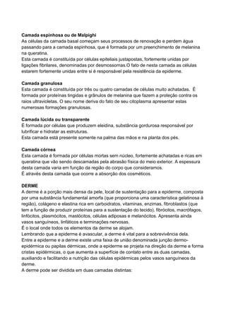 Camada espinhosa ou de Malpighi
As células da camada basal começam seus processos de renovação e perdem água
passando para a camada espinhosa, que é formada por um preenchimento de melanina
na queratina.
Esta camada é constituída por células epiteliais justapostas, fortemente unidas por
ligações fibrilares, denominadas por desmossomas.O fato de nesta camada as células
estarem fortemente unidas entre si é responsável pela resistência da epiderme.
Camada granulosa
Esta camada é constituída por três ou quatro camadas de células muito achatadas. É
formada por proteínas tingidas e grânulos de melanina que fazem a proteção contra os
raios ultravioletas. O seu nome deriva do fato de seu citoplasma apresentar estas
numerosas formações granulosas.
Camada lúcida ou transparente
É formada por células que produzem eleidina, substância gordurosa responsável por
lubrificar e hidratar as estruturas.
Esta camada está presente somente na palma das mãos e na planta dos pés.
Camada córnea
Esta camada é formada por células mortas sem núcleo, fortemente achatadas e ricas em
queratina que vão sendo descamadas pela abrasão física do meio exterior. A espessura
desta camada varia em função da região do corpo que consideramos.
É através desta camada que ocorre a absorção dos cosméticos.
DERME
A derme é a porção mais densa da pele, local de sustentação para a epiderme, composta
por uma substância fundamental amorfa (que proporciona uma característica gelatinosa à
região), colágeno e elastina rica em carboidratos, vitaminas, enzimas, fibroblastos (que
tem a função de produzir proteínas para a sustentação do tecido), fibrócitos, macrófagos,
linfócitos, plasmócitos, mastócitos, células adiposas e melanócitos. Apresenta ainda
vasos sanguíneos, linfáticos e terminações nervosas.
É o local onde todos os elementos da derme se alojam.
Lembrando que a epiderme é avascular, a derme é vital para a sobrevivência dela.
Entre a epiderme e a derme existe uma faixa de união denominada junção dermo-
epidérmica ou papilas dérmicas, onde a epiderme se projeta na direção da derme e forma
cristas epidérmicas, o que aumenta a superfície de contato entre as duas camadas,
auxiliando e facilitando a nutrição das células epidérmicas pelos vasos sanguíneos da
derme.
A derme pode ser dividida em duas camadas distintas:
 