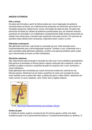 ANEXOS CUTÂNEOS
Pêlo e Unhas
Os pelos são formados a partir do folículo piloso por uma invaginação da epiderme
(camada basal) na derme, por matérias-primas presentes nos alimentos que entram na
circulação sanguínea. Dessa forma, ocorre a formação da haste do pelo. Os pelos são
estruturas formadas por células da epiderme queratinizadas que, por sofrerem diversos
processos de renovação e se multiplicarem constantemente estão sempre empurrando as
células mais velhas para a camada mais superficial onde estas morrem. Por acúmulo de
queratina estas células ficam compactas, originando assim o pelo e a unha.
Glândulas sudoríparas
São glândulas exócrinas, cuja função é a secreção de suor. Esta secreção serve
fundamentalmente para a termorregulação corporal. Também o suor, juntamente com o
sebo secretado pelas glândulas sebáceas, constitui uma película protetora sobre a pele
que é denominada de manto ou filme hidrolipídico.
Glandulas sebáceas
São responsáveis pela produção e secreção do sebo que é uma substância graxa/lipídica.
Esta gordura é secretada no folículo piloso e depois conduzida até a epiderme, onde vai
lubrificar os pêlos e amaciar a superfície da pele em conjunto com o suor, formando o
manto hidrlipídico.
Estas glândulas são controladas por outros hormonios endócrinos, abrindo-se nos
folículos pilosos. Distribuem-se por toda a superfície do corpo com exceção de zonas
muito restritas como a palma das mãos, a planta dos pés e o lábio inferior. Aparecem em
maior número no couro cabeludo, nariz, fronte, face e regiões axilares.
Fonte: http://www.tratamentocalvicie.com.br/artigo_08.php
Acidez da pele
A medida de acidez usada é a escala de pH. Em termos gerais o pHde uma dada
substância pode ir de 0 (extremamente ácido) a 14 (extremamente básico ou alcalino). O
 