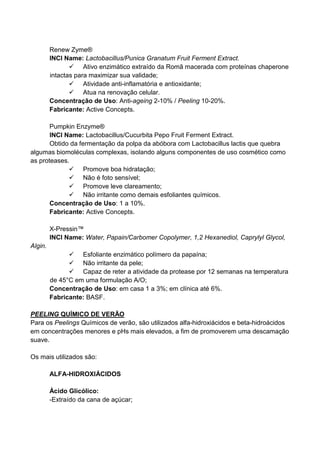 Renew Zyme®
INCI Name: Lactobacillus/Punica Granatum Fruit Ferment Extract.
Ativo enzimático extraído da Romã macerada com proteínas chaperone
intactas para maximizar sua validade;
Atividade anti-inflamatória e antioxidante;
Atua na renovação celular.
Concentração de Uso: Anti-ageing 2-10% / Peeling 10-20%.
Fabricante: Active Concepts.
Pumpkin Enzyme®
INCI Name: Lactobacillus/Cucurbita Pepo Fruit Ferment Extract.
Obtido da fermentação da polpa da abóbora com Lactobacillus lactis que quebra
algumas biomoléculas complexas, isolando alguns componentes de uso cosmético como
as proteases.
Promove boa hidratação;
Não é foto sensível;
Promove leve clareamento;
Não irritante como demais esfoliantes químicos.
Concentração de Uso: 1 a 10%.
Fabricante: Active Concepts.
X-Pressin™
INCI Name: Water, Papain/Carbomer Copolymer, 1,2 Hexanediol, Caprylyl Glycol,
Algin.
Esfoliante enzimático polímero da papaína;
Não irritante da pele;
Capaz de reter a atividade da protease por 12 semanas na temperatura
de 45°C em uma formulação A/O;
Concentração de Uso: em casa 1 a 3%; em clínica até 6%.
Fabricante: BASF.
PEELING QUÍMICO DE VERÃO
Para os Peelings Químicos de verão, são utilizados alfa-hidroxiácidos e beta-hidroácidos
em concentrações menores e pHs mais elevados, a fim de promoverem uma descamação
suave.
Os mais utilizados são:
ALFA-HIDROXIÁCIDOS
Ácido Glicólico:
-Extraído da cana de açúcar;
 