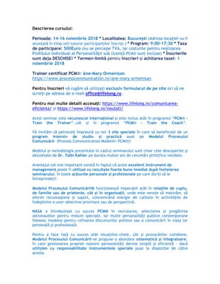 Descrierea cursului:
Perioada: 14-16 noiembrie 2018 * Localitatea: București (Adresa locației va fi
anunţată în timp util tuturor participanţilor înscrişi.) * Program: 9:00-17:30 * Taxa
de participare: 500Euro (nu se percepe TVA, iar costurile pentru realizarea
Profilului Individual al Personalității sub licență PCM® sunt incluse) * Înscrierile
sunt deja DESCHISE! * Termen-limită pentru înscrieri și achitarea taxei: 1
noiembrie 2018
Trainer certificat PCM®: Ane-Mary Ormenisan
https://www.processcommunication.ro/ane-mary-ormenisan
Pentru înscrieri vă rugăm să utilizaţi exclusiv formularul de pe site ori să ne
scrieți pe adresa de e-mail office@lifelong.ro.
Pentru mai multe detalii accesați: https://www.lifelong.ro/comunicarea-
eficienta/ și https://www.lifelong.ro/noutati/
Acest seminar este recunoscut internaţional şi este inclus atât în programul “PCM® –
Train the Trainer”, cât şi în programul “PCM® – Train the Coach”.
Vă invităm să petreceţi împreună cu noi 3 zile speciale în care să beneficiaţi de un
program intensiv de studiu şi practică axat pe Modelul Procesului
Comunicării (Process Communication Model®= PCM®)!
Modelul şi metodologia prezentate în cadrul seminarului sunt chiar cele descoperite şi
dezvoltate de Dr. Taibi Kahler pe durata multor ani de cercetări ştiinţifice validate.
Avantajul cel mai important constă în faptul că acest excelent instrument de
management poate fi utilizat cu rezultate foarte bune imediat după încheierea
seminarului, în toate acţiunile personale şi profesionale pe care doriţi să le
întreprindeţi!
Modelul Procesului Comunicării® funcţionează impecabil atât în relaţiile de cuplu,
de familie sau de prietenie, cât şi în organizaţii, unde este nevoie să motivăm, să
oferim recunoaştere şi suport, concentrând energie de calitate în activităţile de
îndeplinire a unor obiective prioritare sau de perspectivă.
NASA a întrebuinţat cu succes PCM® în recrutarea, selectarea şi pregătirea
astronauţilor pentru misiuni speciale, iar multe personalităţi publice contemporane
folosesc modelul pentru rafinarea discursurilor politice sau a comunicării în viaţa lor
personală şi profesională.
Pentru a face faţă cu succes atât situaţiilor-cheie, cât şi provocărilor cotidiene,
Modelul Procesului Comunicării ne propune o abordare sistematică şi integratoare,
în care gestionarea propriei noastre personalităţi devine simplă şi eficientă - dacă
utilizăm cu responsabilitate instrumentele speciale puse la dispoziţie de către
acesta.
 