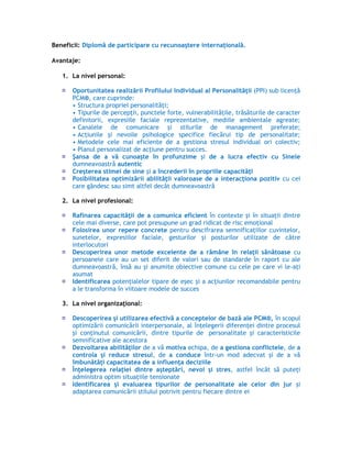 Beneficii: Diplomă de participare cu recunoaştere internaţională.
Avantaje:
1. La nivel personal:
Oportunitatea realizării Profilului Individual al Personalităţii (PPI) sub licenţă
PCM®, care cuprinde:
• Structura propriei personalităţi;
• Tipurile de percepţii, punctele forte, vulnerabilităţile, trăsăturile de caracter
definitorii, expresiile faciale reprezentative, mediile ambientale agreate;
• Canalele de comunicare şi stilurile de management preferate;
• Acţiunile şi nevoile psihologice specifice fiecărui tip de personalitate;
• Metodele cele mai eficiente de a gestiona stresul individual ori colectiv;
• Planul personalizat de acţiune pentru succes.
Şansa de a vă cunoaşte în profunzime şi de a lucra efectiv cu Sinele
dumneavoastră autentic
Creşterea stimei de sine şi a încrederii în propriile capacităţi
Posibilitatea optimizării abilităţii valoroase de a interacţiona pozitiv cu cei
care gândesc sau simt altfel decât dumneavoastră
2. La nivel profesional:
Rafinarea capacităţii de a comunica eficient în contexte şi în situaţii dintre
cele mai diverse, care pot presupune un grad ridicat de risc emoţional
Folosirea unor repere concrete pentru descifrarea semnificaţiilor cuvintelor,
sunetelor, expresiilor faciale, gesturilor şi posturilor utilizate de către
interlocutori
Descoperirea unor metode excelente de a rămâne în relaţii sănătoase cu
persoanele care au un set diferit de valori sau de standarde în raport cu ale
dumneavoastră, însă au şi anumite obiective comune cu cele pe care vi le-aţi
asumat
Identificarea potenţialelor tipare de eşec şi a acţiunilor recomandabile pentru
a le transforma în viitoare modele de succes
3. La nivel organizaţional:
Descoperirea şi utilizarea efectivă a conceptelor de bază ale PCM®, în scopul
optimizării comunicării interpersonale, al înţelegerii diferenţei dintre procesul
şi conţinutul comunicării, dintre tipurile de personalitate şi caracteristicile
semnificative ale acestora
Dezvoltarea abilităţilor de a vă motiva echipa, de a gestiona conflictele, de a
controla şi reduce stresul, de a conduce într-un mod adecvat şi de a vă
îmbunătăţi capacitatea de a influenţa deciziile
Înţelegerea relaţiei dintre aşteptări, nevoi şi stres, astfel încât să puteţi
administra optim situaţiile tensionate
Identificarea şi evaluarea tipurilor de personalitate ale celor din jur şi
adaptarea comunicării stilului potrivit pentru fiecare dintre ei
 