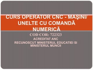 COD COR: 722323
ACREDITAT ANC
RECUNOSCUT MINISTERUL EDUCATIEI SI
MINISTERUL MUNCII
CURS OPERATOR CNC - MAŞINI/
UNELTE CU COMANDÃ
NUMERICÃ
 