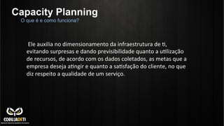 Capacity Planning
	
  
	
  Ele	
  auxilia	
  no	
  dimensionamento	
  da	
  infraestrutura	
  de	
  C,	
  
evitando	
  surpresas	
  e	
  dando	
  previsibilidade	
  quanto	
  a	
  uClização	
  
de	
  recursos,	
  de	
  acordo	
  com	
  os	
  dados	
  coletados,	
  as	
  metas	
  que	
  a	
  
empresa	
  deseja	
  aCngir	
  e	
  quanto	
  a	
  saCsfação	
  do	
  cliente,	
  no	
  que	
  
diz	
  respeito	
  a	
  qualidade	
  de	
  um	
  serviço.	
  
	
  
O que é e como funciona?
 