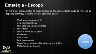 Deﬁnir	
  quais	
  componentes	
  da	
  infraestrutura	
  de	
  TI	
  do	
  cliente	
  farão	
  parte	
  do	
  relatório	
  de	
  
capacity	
  planning,	
  atentando-­‐se	
  aos	
  seguintes	
  pontos:	
  	
  
•  Modelos	
  de	
  equipamentos	
  	
  
•  Velocidades	
  de	
  links	
  
•  Throughput	
  de	
  equipamentos	
  	
  
•  Localidades	
  
•  Tipos	
  e	
  níveis	
  de	
  usuários	
  
•  Protocolos	
  
•  AplicaCvos	
  
•  Período	
  de	
  coleta	
  
•  Ferramentas	
  empregadas	
  para	
  coleta	
  e	
  análise	
  
•  Metodologia	
  de	
  análise	
  
Escopo	
  
Estatégia - Escopo
 