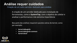 Análise requer cuidados
A	
  criação	
  de	
  um	
  servidor	
  dedicado	
  para	
  instalação	
  de	
  
ferramentas,	
  como	
  o	
  SystemTap,	
  com	
  o	
  objeCvo	
  de	
  coletar	
  e	
  
analisar	
  a	
  performance	
  é	
  de	
  extrema	
  importância	
  
Criação de um outro servidor dedicado para análise
	
  
Boa	
  parte	
  das	
  análises	
  requerem	
  pacotes	
  extras	
  do	
  kernel,	
  como	
  
por	
  exemplo:	
  
•  kernel-­‐debuginfo	
  
•  kernel-­‐debuginfo-­‐common	
  
•  kernel-­‐devel	
  
	
  
 