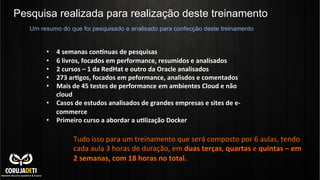 Pesquisa realizada para realização deste treinamento
	
  
	
  
•  4	
  semanas	
  con*nuas	
  de	
  pesquisas	
  
•  6	
  livros,	
  focados	
  em	
  performance,	
  resumidos	
  e	
  analisados	
  
•  2	
  cursos	
  –	
  1	
  da	
  RedHat	
  e	
  outro	
  da	
  Oracle	
  analisados	
  
•  273	
  ar?gos,	
  focados	
  em	
  peformance,	
  analisdos	
  e	
  comentados	
  
•  Mais	
  de	
  45	
  testes	
  de	
  performance	
  em	
  ambientes	
  Cloud	
  e	
  não	
  
cloud	
  
•  Casos	
  de	
  estudos	
  analisados	
  de	
  grandes	
  empresas	
  e	
  sites	
  de	
  e-­‐
commerce	
  
•  Primeiro	
  curso	
  a	
  abordar	
  a	
  u?lização	
  Docker	
  
	
  
Um resumo do que foi pesquisado e analisado para confecção deste treinamento
Tudo	
  isso	
  para	
  um	
  treinamento	
  que	
  será	
  composto	
  por	
  6	
  aulas,	
  tendo	
  
cada	
  aula	
  3	
  horas	
  de	
  duração,	
  em	
  duas	
  terças,	
  quartas	
  e	
  quintas	
  –	
  em	
  	
  	
  	
  	
  	
  	
  
2	
  semanas,	
  com	
  18	
  horas	
  no	
  total.	
  
 