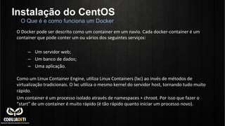 Instalação do CentOS
O	
  Docker	
  pode	
  ser	
  descrito	
  como	
  um	
  container	
  em	
  um	
  navio.	
  Cada	
  docker-­‐container	
  é	
  um	
  
container	
  que	
  pode	
  conter	
  um	
  ou	
  vários	
  dos	
  seguintes	
  serviços:	
  
	
  
–  Um	
  servidor	
  web;	
  
–  Um	
  banco	
  de	
  dados;	
  
–  Uma	
  aplicação.	
  
	
  
Como	
  um	
  Linux	
  Container	
  Engine,	
  uCliza	
  Linux	
  Containers	
  (lxc)	
  ao	
  invés	
  de	
  métodos	
  de	
  
virtualização	
  tradicionais.	
  O	
  lxc	
  uCliza	
  o	
  mesmo	
  kernel	
  do	
  servidor	
  host,	
  tornando	
  tudo	
  muito	
  
rápido.	
  
Um	
  container	
  é	
  um	
  processo	
  isolado	
  através	
  de	
  namespaces	
  +	
  chroot.	
  Por	
  isso	
  que	
  fazer	
  o	
  
“start”	
  de	
  um	
  container	
  é	
  muito	
  rápido	
  (é	
  tão	
  rápido	
  quanto	
  iniciar	
  um	
  processo	
  novo).	
  
O Que é e como funciona um Docker
 
