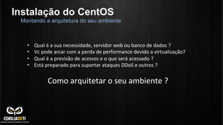 Instalação do CentOS
Montando a arquitetura do seu ambiente
•  Qual	
  é	
  a	
  sua	
  necessidade,	
  servidor	
  web	
  ou	
  banco	
  de	
  dados	
  ?	
  
•  Vc	
  pode	
  arcar	
  com	
  a	
  perda	
  de	
  performance	
  devido	
  a	
  virtualização?	
  
•  Qual	
  é	
  a	
  previsão	
  de	
  acessos	
  e	
  o	
  que	
  será	
  acessado	
  ?	
  
•  Está	
  preparado	
  para	
  suportar	
  ataques	
  DDoS	
  e	
  outros	
  ?	
  
Como	
  arquitetar	
  o	
  seu	
  ambiente	
  ?	
  
 