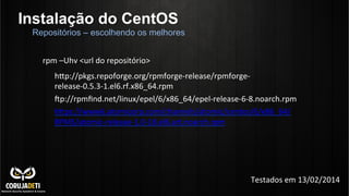 Instalação do CentOS
hnp://pkgs.repoforge.org/rpmforge-­‐release/rpmforge-­‐
release-­‐0.5.3-­‐1.el6.rf.x86_64.rpm	
  
•p://rpmﬁnd.net/linux/epel/6/x86_64/epel-­‐release-­‐6-­‐8.noarch.rpm	
  
hnps://www6.atomicorp.com/channels/atomic/centos/6/x86_64/
RPMS/atomic-­‐release-­‐1.0-­‐18.el6.art.noarch.rpm	
  
	
  
	
  
	
  
	
  
	
  
Repositórios – escolhendo os melhores
rpm	
  –Uhv	
  <url	
  do	
  repositório>	
  
Testados	
  em	
  13/02/2014	
  
 