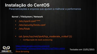 Instalação do CentOS
•  /etc/sysctl.conf	
  ***	
  
•  /etc/security/limits.conf	
  
•  /etc/fstab	
  
•  cat	
  /proc/sys/net/ipv4/tcp_moderate_rcvbuf	
  (1)	
  
–  Conﬁguração	
  de	
  stack	
  autotuning	
  
	
  
hnps://docs.google.com/document/d/
1sm6Yvwag5_06Xwqqi4WM7iN8L6hCCApZTDb5r-­‐x8LEA	
  
Dicas	
  de	
  tuning	
  
Parametrizações e arquivos que ajudam a melhorar a performance
Kernel	
  	
  /	
  FileSystem	
  /	
  Network	
  
Testados	
  em	
  13/01/2015	
  
 