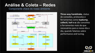 Análise & Coleta – Redes
Componente chave do nosso ambiente
Three-­‐way	
  handshake,	
  status	
  
de	
  conexões,	
  protocolos	
  e	
  
ferramentas	
  como	
  tcpdump,	
  
collectl,	
  lsof	
  e	
  ss	
  são	
  conceitos	
  
e	
  ferramentas	
  mais	
  do	
  que	
  
necessários	
  para	
  o	
  nosso	
  dia	
  a	
  
dia,	
  quando	
  falamos	
  sobre	
  
performance	
  and	
  tuning.	
  
 