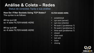 Análise & Coleta – Redes
Status de conexões Tcp/ip e sua análise
How Do I Filter Sockets Using TCP States?
The syntax is as follows:
## tcp ipv4 ##
ss -4 state FILTER-NAME-HERE
## tcp ipv6 ##
ss -6 state FILTER-NAME-HERE
FILTER-­‐NAME-­‐HERE:	
  
	
  
•  established	
  
•  syn-­‐sent	
  (server)	
  
•  syn-­‐recv	
  (cliente)	
  
•  ﬁn-­‐wait-­‐1	
  (problemas	
  ?)	
  
•  ﬁn-­‐wait-­‐2	
  (problemas	
  ?)	
  
•  Cme-­‐wait	
  (problemas	
  ?)	
  
•  closed	
  
•  close-­‐wait	
  
•  last-­‐ack	
  
•  listen	
  
•  closing	
  
 