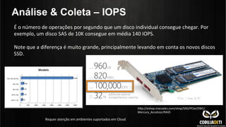 Análise & Coleta – IOPS
hnp://eshop.macsales.com/shop/SSD/PCIe/OWC/
Mercury_Accelsior/RAID	
  
É	
  o	
  número	
  de	
  operações	
  por	
  segundo	
  que	
  um	
  disco	
  individual	
  consegue	
  chegar.	
  Por	
  
exemplo,	
  um	
  disco	
  SAS	
  de	
  10K	
  consegue	
  em	
  média	
  140	
  IOPS.	
  
	
  
Note	
  que	
  a	
  diferença	
  é	
  muito	
  grande,	
  principalmente	
  levando	
  em	
  conta	
  os	
  novos	
  discos	
  
SSD.	
  	
  
Requer	
  atenção	
  em	
  ambientes	
  suportados	
  em	
  Cloud	
  
 