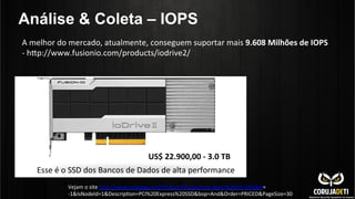 Análise & Coleta – IOPS
A	
  melhor	
  do	
  mercado,	
  atualmente,	
  conseguem	
  suportar	
  mais	
  9.608	
  Milhões	
  de	
  IOPS	
  
-­‐	
  hnp://www.fusionio.com/products/iodrive2/	
  
	
  
US$	
  22.900,00	
  -­‐	
  3.0	
  TB	
  
Esse	
  é	
  o	
  SSD	
  dos	
  Bancos	
  de	
  Dados	
  de	
  alta	
  performance	
  
Vejam	
  o	
  site	
  hnp://www.newegg.com/Product/ProductList.aspx?Submit=ENE&N=	
  
-­‐1&IsNodeId=1&DescripCon=PCI%20Express%20SSD&bop=And&Order=PRICED&PageSize=30	
  
 
