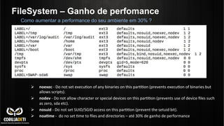 FileSystem – Ganho de perfomance
Ø  noexec	
  -­‐	
  Do	
  not	
  set	
  execuCon	
  of	
  any	
  binaries	
  on	
  this	
  parCCon	
  (prevents	
  execuCon	
  of	
  binaries	
  but	
  
allows	
  scripts).	
  
Ø  nodev	
  -­‐	
  Do	
  not	
  allow	
  character	
  or	
  special	
  devices	
  on	
  this	
  parCCon	
  (prevents	
  use	
  of	
  device	
  ﬁles	
  such	
  
as	
  zero,	
  sda	
  etc).	
  
Ø  nosuid	
  -­‐	
  Do	
  not	
  set	
  SUID/SGID	
  access	
  on	
  this	
  parCCon	
  (prevent	
  the	
  setuid	
  bit).	
  
Ø  noa?me	
  -­‐	
  	
  do	
  no	
  set	
  Cme	
  to	
  ﬁles	
  and	
  directories	
  –	
  até	
  30%	
  de	
  ganho	
  de	
  performance	
  
Como aumentar a performance do seu ambiente em 30% ?
 
