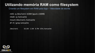 Utilizando memória RAM como filesystem
mkfs	
  -­‐q	
  /dev/ram1	
  16384	
  (igual	
  a	
  16MB)	
  
mkdir	
  -­‐p	
  /ramcache	
  
mount	
  /dev/ram1	
  /ramcache	
  
df	
  -­‐H	
  |	
  grep	
  ramcache	
  
	
  
/dev/ram1	
  	
  	
  	
  	
  	
  	
  	
  	
  	
  	
  	
  	
  	
  16.1M	
  	
  	
  1.1M	
  	
  	
  6.7M	
  	
  15%	
  /ramcache	
  
	
  
	
  
	
  
	
  
Criando um filesystem em RAM para logs – Velocidade de escrita
 