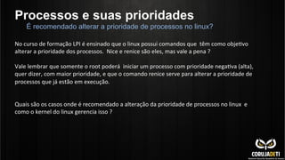 Processos e suas prioridades
No	
  curso	
  de	
  formação	
  LPI	
  é	
  ensinado	
  que	
  o	
  linux	
  possui	
  comandos	
  que	
  	
  têm	
  como	
  objeCvo	
  
alterar	
  a	
  prioridade	
  dos	
  processos.	
  	
  Nice	
  e	
  renice	
  são	
  eles,	
  mas	
  vale	
  a	
  pena	
  ?	
  
	
  
Vale	
  lembrar	
  que	
  somente	
  o	
  root	
  poderá	
  	
  iniciar	
  um	
  processo	
  com	
  prioridade	
  negaCva	
  (alta),	
  
quer	
  dizer,	
  com	
  maior	
  prioridade,	
  e	
  que	
  o	
  comando	
  renice	
  serve	
  para	
  alterar	
  a	
  prioridade	
  de	
  
processos	
  que	
  já	
  estão	
  em	
  execução.	
  	
  
	
  
	
  
Quais	
  são	
  os	
  casos	
  onde	
  é	
  recomendado	
  a	
  alteração	
  da	
  prioridade	
  de	
  processos	
  no	
  linux	
  	
  e	
  
como	
  o	
  kernel	
  do	
  linux	
  gerencia	
  isso	
  ?	
  
É recomendado alterar a prioridade de processos no linux?
 