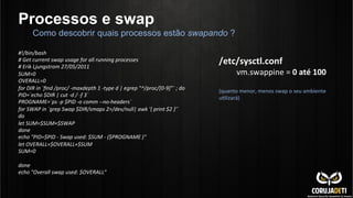Processos e swap
#!/bin/bash	
  
#	
  Get	
  current	
  swap	
  usage	
  for	
  all	
  running	
  processes	
  
#	
  Erik	
  Ljungstrom	
  27/05/2011	
  
SUM=0	
  
OVERALL=0	
  
for	
  DIR	
  in	
  `ﬁnd	
  /proc/	
  -­‐maxdepth	
  1	
  -­‐type	
  d	
  |	
  egrep	
  "^/proc/[0-­‐9]"`	
  ;	
  do	
  
PID=`echo	
  $DIR	
  |	
  cut	
  -­‐d	
  /	
  -­‐f	
  3`	
  
PROGNAME=`ps	
  -­‐p	
  $PID	
  -­‐o	
  comm	
  -­‐-­‐no-­‐headers`	
  
for	
  SWAP	
  in	
  `grep	
  Swap	
  $DIR/smaps	
  2>/dev/null|	
  awk	
  '{	
  print	
  $2	
  }'`	
  
do	
  
let	
  SUM=$SUM+$SWAP	
  
done	
  
echo	
  "PID=$PID	
  -­‐	
  Swap	
  used:	
  $SUM	
  -­‐	
  ($PROGNAME	
  )"	
  
let	
  OVERALL=$OVERALL+$SUM	
  
SUM=0	
  
	
  
done	
  
echo	
  "Overall	
  swap	
  used:	
  $OVERALL"	
  
Como descobrir quais processos estão swapando ?
/etc/sysctl.conf	
  
vm.swappine	
  =	
  0	
  até	
  100	
  
	
  	
  
(quanto	
  menor,	
  menos	
  swap	
  o	
  seu	
  ambiente	
  
uClizará)	
  
 