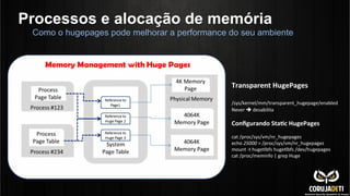 Processos e alocação de memória
Como o hugepages pode melhorar a performance do seu ambiente
Transparent	
  HugePages	
  
	
  
/sys/kernel/mm/transparent_hugepage/enabled	
  
Never	
  è	
  desabilita	
  
	
  
Conﬁgurando	
  Sta?c	
  HugePages	
  
	
  
cat	
  /proc/sys/vm/nr_hugepages	
  
echo	
  25000	
  >	
  /proc/sys/vm/nr_hugepages	
  
mount	
  -­‐t	
  hugetlbfs	
  hugetlbfs	
  /dev/hugepages	
  
cat	
  /proc/meminfo	
  |	
  grep	
  Huge	
  
 