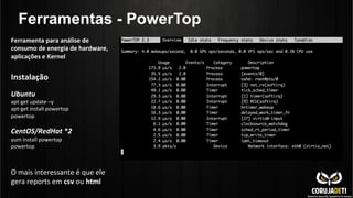 Ferramentas - PowerTop
Instalação	
  	
  
	
  
Ubuntu	
  
apt-­‐get	
  update	
  –y	
  
apt-­‐get	
  install	
  powertop	
  
powertop	
  
	
  
CentOS/RedHat	
  *2	
  
yum	
  install	
  powertop	
  
powertop	
  
	
  
	
  
O	
  mais	
  interessante	
  é	
  que	
  ele	
  
gera	
  reports	
  em	
  csv	
  ou	
  html	
  
Ferramenta	
  para	
  análise	
  de	
  
consumo	
  de	
  energia	
  de	
  hardware,	
  
aplicações	
  e	
  Kernel	
  
 