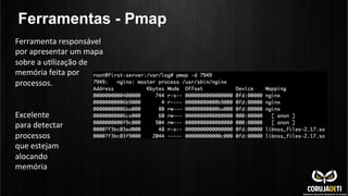 Ferramentas - Pmap
Ferramenta	
  responsável	
  
por	
  apresentar	
  um	
  mapa	
  
sobre	
  a	
  uClização	
  de	
  
memória	
  feita	
  por	
  
processos.	
  
Excelente	
  
para	
  detectar	
  
processos	
  
que	
  estejam	
  
alocando	
  
memória	
  
	
  
 