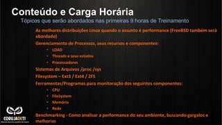 Conteúdo e Carga Horária
As	
  melhores	
  distribuições	
  Linux	
  quando	
  o	
  assunto	
  é	
  performance	
  (FreeBSD	
  também	
  será	
  
abordado)	
  
Gerenciamento	
  de	
  Processos,	
  seus	
  recursos	
  e	
  componentes:	
  
•  LOAD	
  
•  Threads	
  e	
  seus	
  estados	
  
•  Processadores	
  
Sistemas	
  de	
  Arquivos	
  /proc	
  /sys	
  
Filesystem	
  –	
  Ext3	
  /	
  Ext4	
  /	
  ZFS	
  
Ferramentas/Programas	
  para	
  monitoração	
  dos	
  seguintes	
  componentes:	
  
•  CPU	
  
•  FileSystem	
  
•  Memória	
  
•  Rede	
  
Benchmarking	
  -­‐	
  Como	
  analisar	
  a	
  performance	
  do	
  seu	
  ambiente,	
  buscando	
  gargalos	
  e	
  
melhorias	
  
Tópicos que serão abordados nas primeiras 9 horas de Treinamento
 