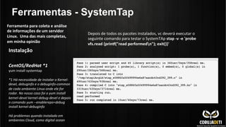 Ferramentas - SystemTap
Instalação	
  	
  
	
  
	
  
CentOS/RedHat	
  *1	
  
yum	
  install	
  systemtap	
  
	
  
*1	
  Há	
  necessidade	
  de	
  instalar	
  o	
  Kernel-­‐
devel,	
  debuginfo	
  e	
  o	
  debuginfo-­‐common	
  
de	
  cada	
  ambiente	
  Linux	
  onde	
  ele	
  for	
  
rodar.	
  No	
  nosso	
  caso	
  foi	
  o	
  yum	
  install	
  
kernel-­‐devel	
  kernel-­‐debug-­‐devel	
  e	
  depois	
  
o	
  comando	
  yum	
  -­‐-­‐enablerepo=debug	
  
install	
  kernel-­‐debuginfo	
  
	
  
Há	
  problemas	
  quando	
  instalado	
  em	
  
ambientes	
  Cloud,	
  como	
  digital	
  ocean	
  
Ferramenta	
  para	
  coleta	
  e	
  análise	
  
de	
  informações	
  de	
  um	
  servidor	
  
Linux.	
  	
  Uma	
  das	
  mais	
  completas,	
  
em	
  minha	
  opinião	
  
Depois	
  de	
  todos	
  os	
  pacotes	
  instalados,	
  vc	
  deverá	
  executar	
  o	
  
seguinte	
  comando	
  para	
  testar	
  o	
  SystemTAp	
  stap	
  -­‐v	
  -­‐e	
  'probe	
  
vfs.read	
  {prin}("read	
  performedn");	
  exit()}'	
  
 