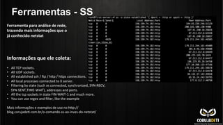 Ferramentas - SS
Informações	
  que	
  ele	
  coleta:	
  
	
  
•  All	
  TCP	
  sockets.	
  
•  All	
  UDP	
  sockets.	
  
•  All	
  established	
  ssh	
  /	
  •p	
  /	
  hnp	
  /	
  hnps	
  connecCons.	
  
•  All	
  local	
  processes	
  connected	
  to	
  X	
  server.	
  
•  Filtering	
  by	
  state	
  (such	
  as	
  connected,	
  synchronized,	
  SYN-­‐RECV,	
  
SYN-­‐SENT,TIME-­‐WAIT),	
  addresses	
  and	
  ports.	
  
•  All	
  the	
  tcp	
  sockets	
  in	
  state	
  FIN-­‐WAIT-­‐1	
  and	
  much	
  more.	
  
•  You	
  can	
  use	
  regex	
  and	
  ﬁlter,	
  like	
  the	
  example	
  
Mais	
  informações	
  e	
  exemplos	
  de	
  uso	
  no	
  hnp://
blog.corujadeC.com.br/o-­‐comando-­‐ss-­‐ao-­‐inves-­‐do-­‐netstat/	
  
	
  
Ferramenta	
  para	
  análise	
  de	
  rede,	
  
trazendo	
  mais	
  informações	
  que	
  o	
  
já	
  conhecido	
  netstat	
  	
  
 
