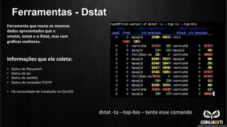 Ferramentas - Dstat
Informações	
  que	
  ele	
  coleta:	
  
	
  
•  Status	
  de	
  ﬁlesystem	
  
•  Status	
  de	
  ipc	
  
•  Status	
  de	
  sockets	
  
•  Status	
  de	
  conexões	
  TCP/IP	
  
•  Há	
  necessidade	
  de	
  instalacão	
  no	
  CentOS	
  
Ferramenta	
  que	
  reune	
  os	
  mesmos	
  
dados	
  apresentados	
  que	
  o	
  
vmstat,	
  iostat	
  e	
  o	
  ifstat,	
  mas	
  com	
  
gráﬁcos	
  melhores.	
  
dstat	
  -­‐ta	
  -­‐-­‐top-­‐bio	
  –	
  tente	
  esse	
  comando	
  
 