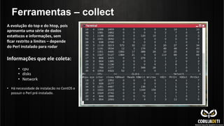 Ferramentas – collect
Informações	
  que	
  ele	
  coleta:	
  
	
  
•  cpu	
  
•  disks	
  
•  Network	
  
•  Há	
  necessidade	
  de	
  instalacão	
  no	
  CentOS	
  e	
  
possuir	
  o	
  Perl	
  pré-­‐instalado.	
  
A	
  evolução	
  do	
  top	
  e	
  do	
  htop,	
  pois	
  
apresenta	
  uma	
  série	
  de	
  dados	
  
esta*scos	
  e	
  informações,	
  sem	
  
ﬁcar	
  restrito	
  a	
  limites	
  –	
  depende	
  
do	
  Perl	
  instalado	
  para	
  rodar	
  
 